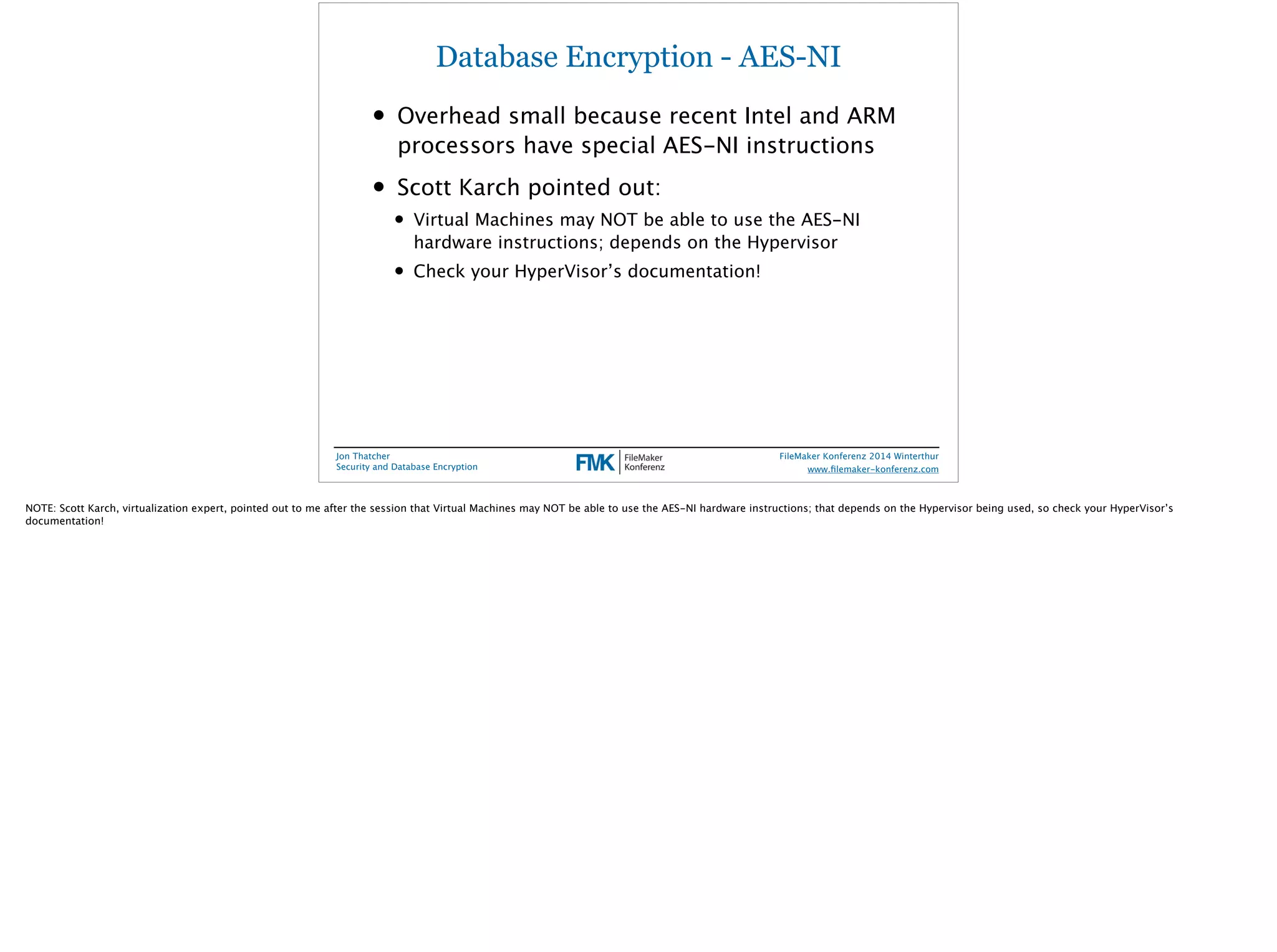Database Encryption - AES-NI 
• Overhead small because recent Intel and ARM 
processors have special AES-NI instructions 
• Scott Karch pointed out: 
• Virtual Machines may NOT be able to use the AES-NI 
hardware instructions; depends on the Hypervisor 
• Check your HyperVisor’s documentation! 
Jon Thatcher 
Security and Database Encryption 
FileMaker Konferenz 2014 Winterthur 
! 
www.filemaker-konferenz.com 
NOTE: Scott Karch, virtualization expert, pointed out to me after the session that Virtual Machines may NOT be able to use the AES-NI hardware instructions; that depends on the Hypervisor being used, so check your HyperVisor’s 
documentation! 
 