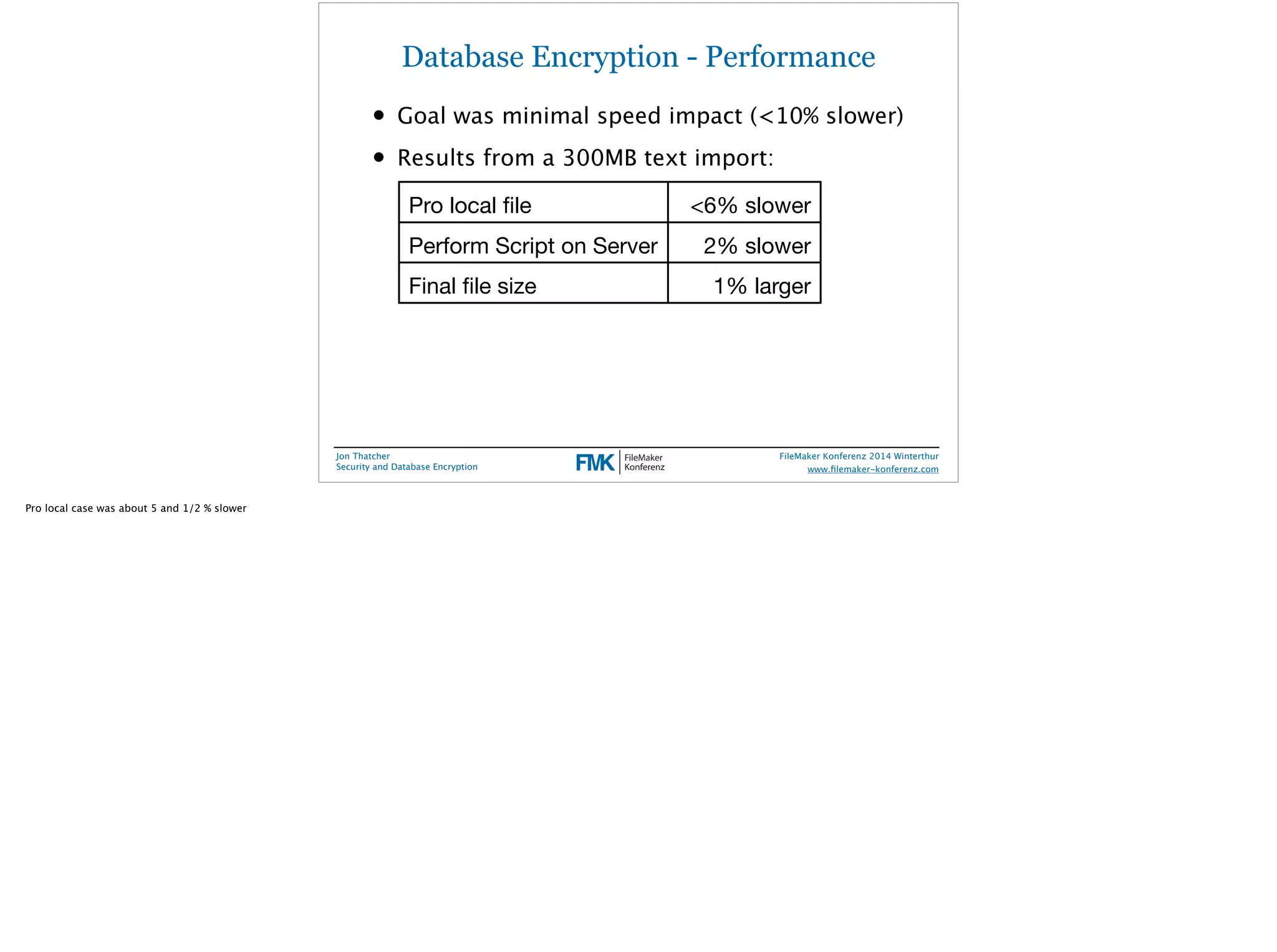 Database Encryption - Performance 
• Goal was minimal speed impact (<10% slower) 
• Results from a 300MB text import: 
Pro local file <6% slower 
Perform Script on Server 2% slower 
Final file size 1% larger 
Jon Thatcher 
Security and Database Encryption 
FileMaker Konferenz 2014 Winterthur 
! 
www.filemaker-konferenz.com 
Pro local case was about 5 and 1/2 % slower 
 