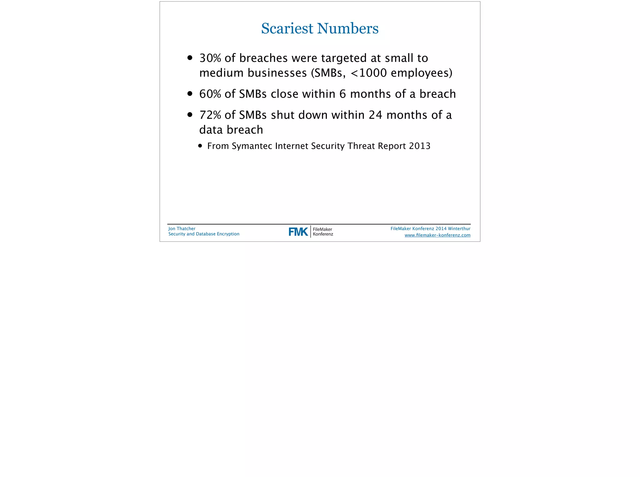Scariest Numbers 
• 30% of breaches were targeted at small to 
medium businesses (SMBs, <1000 employees) 
• 60% of SMBs close within 6 months of a breach 
• 72% of SMBs shut down within 24 months of a 
data breach 
• From Symantec Internet Security Threat Report 2013 
Jon Thatcher 
Security and Database Encryption 
FileMaker Konferenz 2014 Winterthur 
! 
www.filemaker-konferenz.com 
 