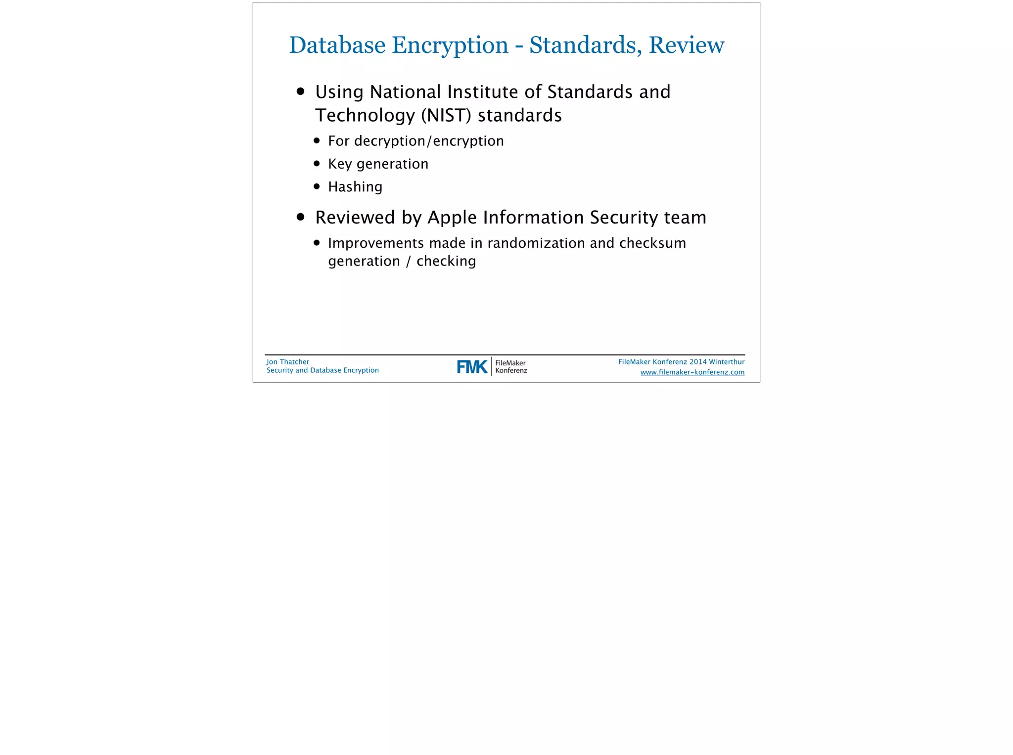 Database Encryption - Standards, Review 
• Using National Institute of Standards and 
Technology (NIST) standards 
• For decryption/encryption 
• Key generation 
• Hashing 
• Reviewed by Apple Information Security team 
• Improvements made in randomization and checksum 
generation / checking 
Jon Thatcher 
Security and Database Encryption 
FileMaker Konferenz 2014 Winterthur 
! 
www.filemaker-konferenz.com 
 