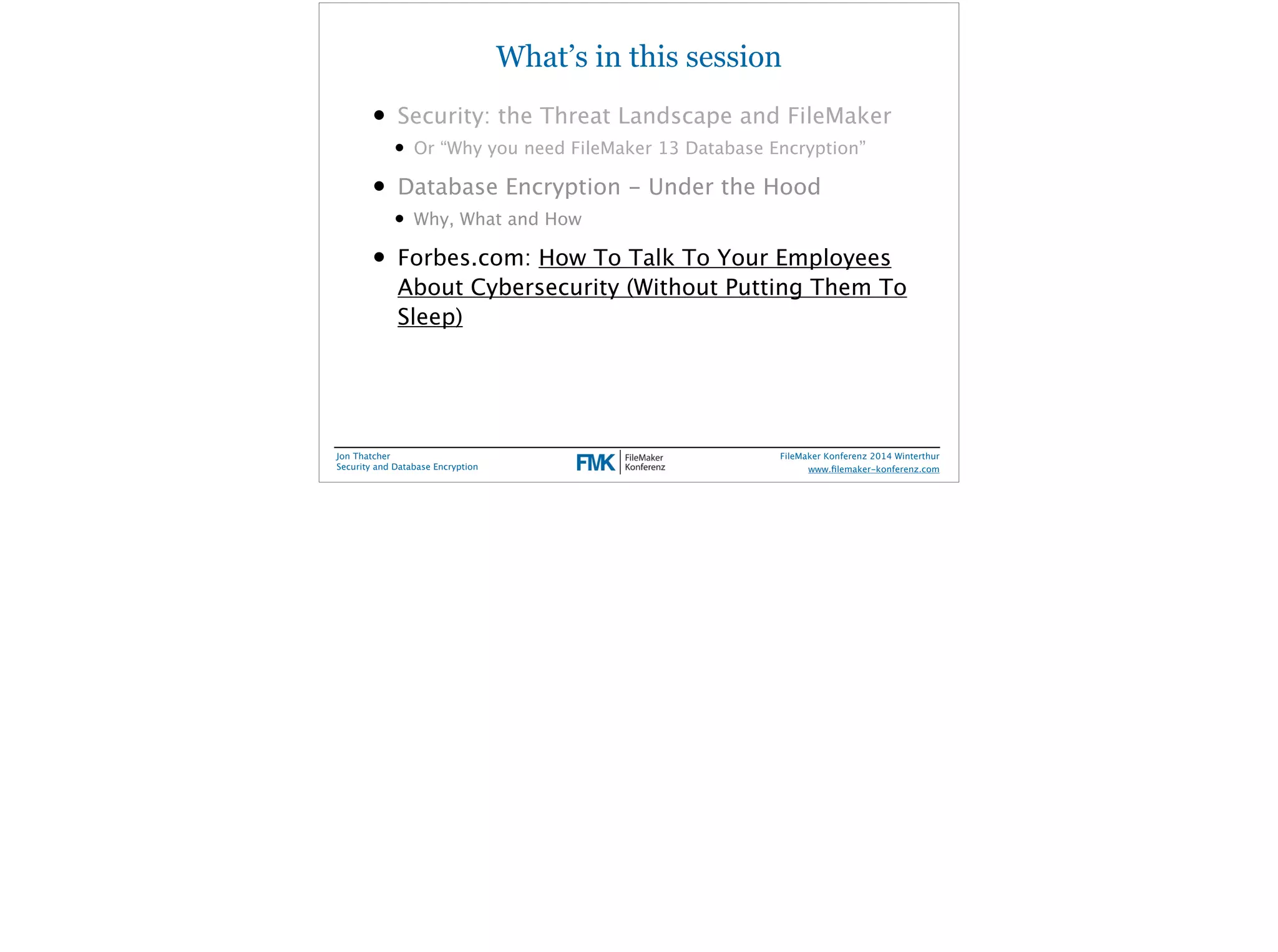 What’s in this session 
• Security: the Threat Landscape and FileMaker 
• Or “Why you need FileMaker 13 Database Encryption” 
• Database Encryption - Under the Hood 
• Why, What and How 
• Forbes.com: How To Talk To Your Employees 
About Cybersecurity (Without Putting Them To 
Sleep) 
Jon Thatcher 
Security and Database Encryption 
FileMaker Konferenz 2014 Winterthur 
! 
www.filemaker-konferenz.com 
 