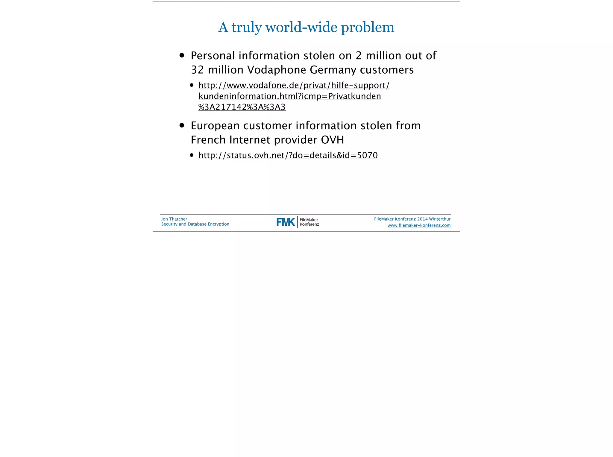 A truly world-wide problem 
• Personal information stolen on 2 million out of 
32 million Vodaphone Germany customers 
• http://www.vodafone.de/privat/hilfe-support/ 
kundeninformation.html?icmp=Privatkunden 
%3A217142%3A%3A3 
• European customer information stolen from 
French Internet provider OVH 
• http://status.ovh.net/?do=details&id=5070 
Jon Thatcher 
Security and Database Encryption 
FileMaker Konferenz 2014 Winterthur 
! 
www.filemaker-konferenz.com 
 