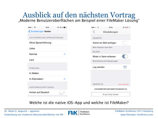 Dr. Adam G. Augustin - agametis
Entwicklung von modernen Benutzeroberflächen mit FM
FileMaker Konferenz 2015 Hamburg
www.filemaker-konferenz.com
Ausblick auf den nächsten Vortrag
Welche ist die native iOS-App und welche ist FileMaker?
„Moderne Benutzeroberflächen am Beispiel einer FileMaker Lösung“
 