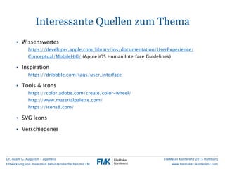 Dr. Adam G. Augustin - agametis
Entwicklung von modernen Benutzeroberflächen mit FM
FileMaker Konferenz 2015 Hamburg
www.filemaker-konferenz.com
Interessante Quellen zum Thema
• Wissenswertes
https://developer.apple.com/library/ios/documentation/UserExperience/
Conceptual/MobileHIG/ (Apple iOS Human Interface Guidelines)
• Inspiration
https://dribbble.com/tags/user_interface
• Tools & Icons
https://color.adobe.com/create/color-wheel/
http://www.materialpalette.com/
https://icons8.com/
• SVG Icons
• Verschiedenes
 