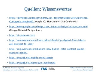 Dr. Adam G. Augustin - agametis
Entwicklung von modernen Benutzeroberflächen mit FM
FileMaker Konferenz 2015 Hamburg
www.filemaker-konferenz.com
Quellen: Wissenswertes
• https://developer.apple.com/library/ios/documentation/UserExperience/
Conceptual/MobileHIG/ (Apple iOS Human Interface Guidelines)
• http://www.google.com/design/spec/material-design/introduction.html
(Google Material Design Specs)
• http://ui-patterns.com/
• http://uxmovement.com/forms/why-infield-top-aligned-form-labels-
are-quickest-to-scan/
• http://uxmovement.com/buttons/how-button-color-contrast-guides-
users-to-action/
• http://exisweb.net/mobile-menu-abtest
• http://exisweb.net/menu-eats-hamburger
 