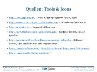 Dr. Adam G. Augustin - agametis
Entwicklung von modernen Benutzeroberflächen mit FM
FileMaker Konferenz 2015 Hamburg
www.filemaker-konferenz.com
Quellen: Tools & Icons
• https://inkscape.org/en/ - freies Graphikprogramm für SVG Icons
• http://colourco.de/ , https://color.adobe.com/ - Farbschema Generatoren
• http://gridpak.com/ - Layout Grid Generator
• http://www.blocklayer.com/GoldenRatio.aspx - Goldener Schnitt, einfach
gehalten
• http://www.kostelijk.nl/thegoldenratiocalculator/index.php - Goldener
Schnitt, sehr detailliert und sehr mathematisch
• https://www.iconfinder.com/, https://icons8.com/, http://www.flaticon.com/
• https://www.google.com/design/icons/
 