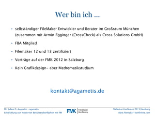 Dr. Adam G. Augustin - agametis
Entwicklung von modernen Benutzeroberflächen mit FM
FileMaker Konferenz 2015 Hamburg
www.filemaker-konferenz.com
Wer bin ich …
• selbständiger FileMaker Entwickler und Berater im Großraum München
(zusammen mit Armin Egginger (CrossCheck) als Cross Solutions GmbH)
• FBA Mitglied
• Filemaker 12 und 13 zertifiziert
• Vorträge auf der FMK 2012 in Salzburg
• Kein Grafikdesign- aber Mathematikstudium
kontakt@agametis.de
 