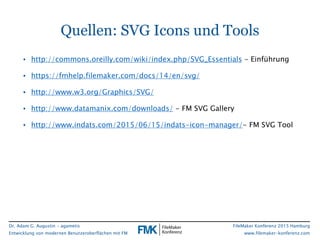 Dr. Adam G. Augustin - agametis
Entwicklung von modernen Benutzeroberflächen mit FM
FileMaker Konferenz 2015 Hamburg
www.filemaker-konferenz.com
Quellen: SVG Icons und Tools
• http://commons.oreilly.com/wiki/index.php/SVG_Essentials - Einführung
• https://fmhelp.filemaker.com/docs/14/en/svg/
• http://www.w3.org/Graphics/SVG/
• http://www.datamanix.com/downloads/ - FM SVG Gallery
• http://www.indats.com/2015/06/15/indats-icon-manager/- FM SVG Tool
 