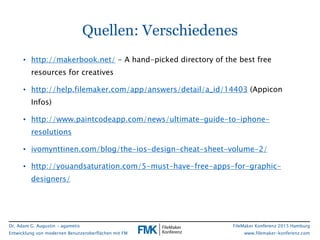 Dr. Adam G. Augustin - agametis
Entwicklung von modernen Benutzeroberflächen mit FM
FileMaker Konferenz 2015 Hamburg
www.filemaker-konferenz.com
Quellen: Verschiedenes
• http://makerbook.net/ - A hand-picked directory of the best free
resources for creatives
• http://help.filemaker.com/app/answers/detail/a_id/14403 (Appicon
Infos)
• http://www.paintcodeapp.com/news/ultimate-guide-to-iphone-
resolutions
• ivomynttinen.com/blog/the-ios-design-cheat-sheet-volume-2/
• http://youandsaturation.com/5-must-have-free-apps-for-graphic-
designers/
 