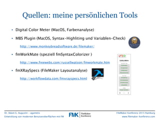 Dr. Adam G. Augustin - agametis
Entwicklung von modernen Benutzeroberflächen mit FM
FileMaker Konferenz 2015 Hamburg
www.filemaker-konferenz.com
Quellen: meine persönlichen Tools
• Digital Color Meter (MacOS, Farbenanalyse)
• MBS Plugin (MacOS, Syntax-Highliting und Variablen-Check)
http://www.monkeybreadsoftware.de/filemaker/
• fmWorkMate (speziell fmSyntaxColorizer )
http://www.freewebs.com/russellwatson/fmworkmate.htm
• fmXRaySpecs (FileMaker Layoutanalyse)
http://workflowdata.com/fmxrayspecs.html
 