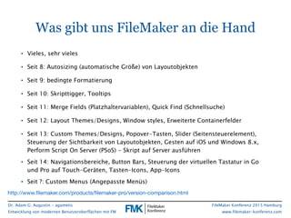 Dr. Adam G. Augustin - agametis
Entwicklung von modernen Benutzeroberflächen mit FM
FileMaker Konferenz 2015 Hamburg
www.filemaker-konferenz.com
Was gibt uns FileMaker an die Hand
• Vieles, sehr vieles
• Seit 8: Autosizing (automatische Größe) von Layoutobjekten
• Seit 9: bedingte Formatierung
• Seit 10: Skripttigger, Tooltips
• Seit 11: Merge Fields (Platzhaltervariablen), Quick Find (Schnellsuche)
• Seit 12: Layout Themes/Designs, Window styles, Erweiterte Containerfelder
• Seit 13: Custom Themes/Designs, Popover-Tasten, Slider (Seitensteuerelement),
Steuerung der Sichtbarkeit von Layoutobjekten, Gesten auf iOS und Windows 8.x,
Perform Script On Server (PSoS) - Skript auf Server ausführen
• Seit 14: Navigationsbereiche, Button Bars, Steuerung der virtuellen Tastatur in Go
und Pro auf Touch-Geräten, Tasten-Icons, App-Icons
• Seit ?: Custom Menus (Angepasste Menüs)
http://www.ﬁlemaker.com/products/ﬁlemaker-pro/version-comparison.html
 