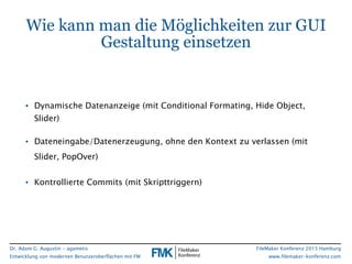 Dr. Adam G. Augustin - agametis
Entwicklung von modernen Benutzeroberflächen mit FM
FileMaker Konferenz 2015 Hamburg
www.filemaker-konferenz.com
Wie kann man die Möglichkeiten zur GUI
Gestaltung einsetzen
• Dynamische Datenanzeige (mit Conditional Formating, Hide Object,
Slider)
• Dateneingabe/Datenerzeugung, ohne den Kontext zu verlassen (mit
Slider, PopOver)
• Kontrollierte Commits (mit Skripttriggern)
 