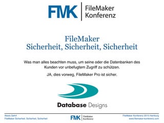 Alexis Gehrt
FileMaker Sicherheit, Sicherheit, Sicherheit
FileMaker Konferenz 2015 Hamburg
www.filemaker-konferenz.com
FileMaker
Sicherheit, Sicherheit, Sicherheit
Was man alles beachten muss, um seine oder die Datenbanken des
Kunden vor unbefugtem Zugriff zu schützen.
JA, dies vorweg, FileMaker Pro ist sicher.
 