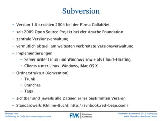 Thomas Hirt
Einführung in Codeversionierungssysteme
FileMaker Konferenz 2015 Hamburg
www.filemaker-konferenz.com
Subversion
• Version 1.0 erschien 2004 bei der Firma CollabNet
• seit 2009 Open Source Projekt bei der Apache Foundation
• zentrale Versionsverwaltung
• vermutlich aktuell am weitesten verbreitete Versionsverwaltung
• Implementierungen
• Server unter Linux und Windows sowie als Cloud-Hosting
• Clients unter Linux, Windows, Mac OS X
• Ordnerstruktur (Konvention)
• Trunk
• Branches
• Tags
• sichtbar sind jeweils alle Dateien einer bestimmten Version
• Standardwerk (Online-Buch): http://svnbook.red-bean.com/
 