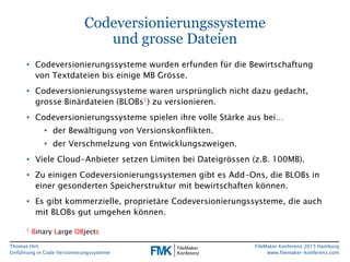 Thomas Hirt
Einführung in Codeversionierungssysteme
FileMaker Konferenz 2015 Hamburg
www.filemaker-konferenz.com
Codeversionierungssysteme
und grosse Dateien
• Codeversionierungssysteme wurden erfunden für die Bewirtschaftung
von Textdateien bis einige MB Grösse.
• Codeversionierungssysteme waren ursprünglich nicht dazu gedacht,
grosse Binärdateien (BLOBs1) zu versionieren.
• Codeversionierungssysteme spielen ihre volle Stärke aus bei…
• der Bewältigung von Versionskonflikten.
• der Verschmelzung von Entwicklungszweigen.
• Viele Cloud-Anbieter setzen Limiten bei Dateigrössen (z.B. 100MB).
• Zu einigen Codeversionierungssystemen gibt es Add-Ons, die BLOBs in
einer gesonderten Speicherstruktur mit bewirtschaften können.
• Es gibt kommerzielle, proprietäre Codeversionierungssysteme, die auch
mit BLOBs gut umgehen können.
1 Binary Large OBjects
 