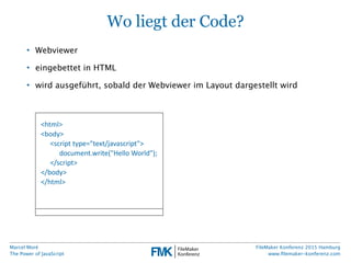 Marcel Moré
The Power of JavaScript
FileMaker Konferenz 2015 Hamburg
www.ﬁlemaker-konferenz.com
Wo liegt der Code?
• Webviewer
• eingebettet in HTML
• wird ausgeführt, sobald der Webviewer im Layout dargestellt wird
<html>
<body>
<script  type="text/javascript">
document.write("Hello  World");
</script>
</body>
</html>
 