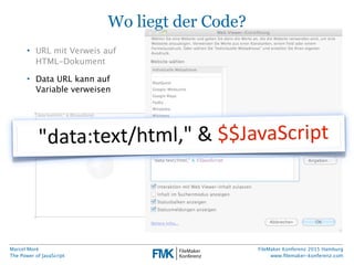 Marcel Moré
The Power of JavaScript
FileMaker Konferenz 2015 Hamburg
www.ﬁlemaker-konferenz.com
Wo liegt der Code?
• URL mit Verweis auf
HTML-Dokument
• Data URL kann auf
Variable verweisen
"data:text/html,"  &  $$JavaScript
 