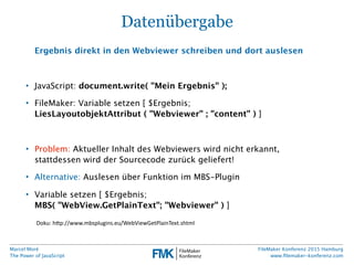 Marcel Moré
The Power of JavaScript
FileMaker Konferenz 2015 Hamburg
www.ﬁlemaker-konferenz.com
Datenübergabe
Ergebnis direkt in den Webviewer schreiben und dort auslesen
• JavaScript: document.write( "Mein Ergebnis" );
• FileMaker: Variable setzen [ $Ergebnis;
LiesLayoutobjektAttribut ( "Webviewer" ; "content" ) ]
• Problem: Aktueller Inhalt des Webviewers wird nicht erkannt,
stattdessen wird der Sourcecode zurück geliefert!
• Alternative: Auslesen über Funktion im MBS-Plugin
• Variable setzen [ $Ergebnis;
MBS( "WebView.GetPlainText"; "Webviewer" ) ]
Doku:  h(p://www.mbsplugins.eu/WebViewGetPlainText.shtml
 