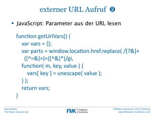 Marcel Moré
The Power of JavaScript
FileMaker Konferenz 2015 Hamburg
www.ﬁlemaker-konferenz.com
externer URL Aufruf ➋
• JavaScript: Parameter aus der URL lesen
funcfon  getUrlVars()  {
        var  vars  =  {};
        var  parts  =  window.locafon.href.replace(  /[?&]+
([^=&]+)=([^&]*)/gi,        
        funcfon(  m,  key,  value  )  {
                vars[  key  ]  =  unescape(  value  );
        }  );
        return  vars;
}
 