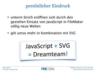 Marcel Moré
The Power of JavaScript
FileMaker Konferenz 2015 Hamburg
www.ﬁlemaker-konferenz.com
persönlicher Eindruck
• unterm Strich eröffnen sich durch den
gezielten Einsatz von JavaScript in FileMaker
völlig neue Welten
• gilt umso mehr in Kombination mit SVG
JavaScript  +  SVG
=  Dreamteam!
 