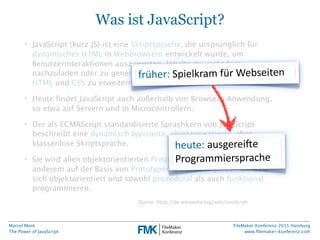 Marcel Moré
The Power of JavaScript
FileMaker Konferenz 2015 Hamburg
www.ﬁlemaker-konferenz.com
Was ist JavaScript?
• JavaScript (kurz JS) ist eine Skriptsprache, die ursprünglich für
dynamisches HTML in Webbrowsern entwickelt wurde, um
Benutzerinteraktionen auszuwerten, Inhalte zu verändern,
nachzuladen oder zu generieren und so die Möglichkeiten von
HTML und CSS zu erweitern.
• Heute ﬁndet JavaScript auch außerhalb von Browsern Anwendung,
so etwa auf Servern und in Microcontrollern.
• Der als ECMAScript standardisierte Sprachkern von JavaScript
beschreibt eine dynamisch typisierte, objektorientierte, aber
klassenlose Skriptsprache.
• Sie wird allen objektorientierten Programmierparadigmen unter
anderem auf der Basis von Prototypen gerecht. In JavaScript lässt
sich objektorientiert und sowohl prozedural als auch funktional
programmieren.
Quelle:  h6ps://de.wikipedia.org/wiki/JavaScript
früher:  Spielkram  für  Webseiten
heute:  ausgerei@e  
Programmiersprache
 