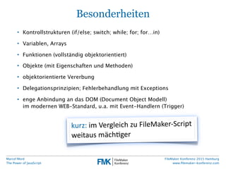 Marcel Moré
The Power of JavaScript
FileMaker Konferenz 2015 Hamburg
www.ﬁlemaker-konferenz.com
Besonderheiten
• Kontrollstrukturen (if/else; switch; while; for; for…in)
• Variablen, Arrays
• Funktionen (vollständig objektorientiert)
• Objekte (mit Eigenschaften und Methoden)
• objektorientierte Vererbung
• Delegationsprinzipien; Fehlerbehandlung mit Exceptions
• enge Anbindung an das DOM (Document Object Modell)
im modernen WEB-Standard, u.a. mit Event-Handlern (Trigger)
kurz:  im  Vergleich  zu  FileMaker-­‐Script  
weitaus  mächAger
 