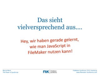 Marcel Moré
The Power of JavaScript
FileMaker Konferenz 2015 Hamburg
www.ﬁlemaker-konferenz.com
Das sieht
vielversprechend aus....
Hey,  wir  haben  gerade  gelernt,  
wie  man  JavaScript  in
FileMaker  nutzen  kann!
 