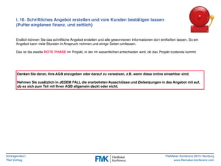 Vortragende(r)
Titel Vortrag
FileMaker Konferenz 2015 Hamburg
www.filemaker-konferenz.com
I. 10. Schriftliches Angebot erstellen und vom Kunden bestätigen lassen
(Puffer einplanen ﬁnanz. und zeitlich)
Endlich können Sie das schriftliche Angebot erstellen und alle gewonnenen Informationen dort einﬂießen lassen. So ein
Angebot kann viele Stunden in Anspruch nehmen und einige Seiten umfassen.
Das ist die zweite ROTE PHASE im Projekt, in der im wesentlichen entschieden wird, ob das Projekt zustande kommt.
Denken Sie daran, Ihre AGB anzugeben oder darauf zu verweisen, z.B. wenn diese online einsehbar sind.
Nehmen Sie zusätzlich in JEDEM FALL die erarbeiteten Ausschlüsse und Zielsetzungen in das Angebot mit auf,
ob es sich zum Teil mit Ihren AGB allgemein deckt oder nicht.
 