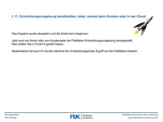 Vortragende(r)
Titel Vortrag
FileMaker Konferenz 2015 Hamburg
www.filemaker-konferenz.com
I. 11. Entwicklungsumgebung bereitstellen, lokal, remote beim Kunden oder in der Cloud
Das Angebot wurde akzeptiert und die Arbeit kann beginnen.
Jetzt wird von Ihnen oder von Kundenseite die FileMaker-Entwicklungsumgebung bereitgestellt.
Dies sollten Sie in Punkt 9 geklärt haben.
Idealerweise hat auch ihr Kunde während der Entwicklungsphase Zugriff auf die FileMaker-Dateien.
 