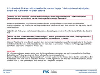 Vortragende(r)
Titel Vortrag
FileMaker Konferenz 2015 Hamburg
www.filemaker-konferenz.com
II. 3. Abschnitt für Abschnitt entwerfen Sie nun das Layout / die Layouts und wichtigsten
Felder und Funktionen für jeden Bereich
Haben Sie einen weiteren Programm-Abschnitt skizziert / als Dummy umgesetzt, dann stellen Sie diesen Ihrem
Ansprechpartner vor und notieren Sie alle Änderungswünsche. Tauschen Sie auch diese schriftlich aus und lassen Sie sich
diese bestätigen.
Haben Sie alle Änderungen erarbeitet, dann besprechen Sie das Layout erneut mit Ihrem Kunden und halten das Ergebnis
fest.
Ist dieser Abschluss für einen Bereich gegeben, dann sind keine grundsätzlichen neuen Funktionswünsche für den Kunden
mehr formulierbar. Bemerkt der Kunde später bei den Tests, dass er gern weitere Funktionen zur Verfügung gestellt hätte,
dann halten sie diese für ein späteres Release fest.
ACHTUNG
Ich möchte erneut davon abraten, selbst wenn der Kunde es bezahlt, nach einem wie auch immer deﬁnierten Abschluss-
Zeitpunkt erneut Änderungswünsche in Bezug auf neue Funktionen einzuarbeiten.
Dauer und Zielgerichtetheit (sog. “goal-directedness”) sowie ein sauberer erster Release rücken damit in weitere Ferne. Der
Kunde selbst wird , auch wenn er zusätzliche Wünsche bezahlt , irgendwann rein durch die Tatsache frustriert sein, das die
Software nicht zu Ende gebracht wird, auch wenn er das ( mit ) selbst verursacht.
Stimmen Sie Ihren jeweiligen Entwurf/ Modell/ Dummy für einen Programmabschnitt / ein Modul mit Ihren
Ansprechpartner ab und lassen Sie alle Änderungwünsche zeitnah formulieren.
Weisen Sie ihren Kunden darauf hin, dass Ein Layout / Bereich grundsätzlich nach einem Änderungs-Durchlauf,
ggf. nach einem zweiten, abgeschlossen werden muss, um im Zeitplan zu bleiben.
 