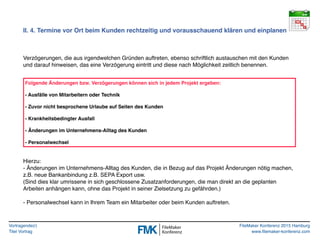 Vortragende(r)
Titel Vortrag
FileMaker Konferenz 2015 Hamburg
www.filemaker-konferenz.com
II. 4. Termine vor Ort beim Kunden rechtzeitig und vorausschauend klären und einplanen
Verzögerungen, die aus irgendwelchen Gründen auftreten, ebenso schriftlich austauschen mit den Kunden
und darauf hinweisen, das eine Verzögerung eintritt und diese nach Möglichkeit zeitlich benennen.
Hierzu:
- Änderungen im Unternehmens-Alltag des Kunden, die in Bezug auf das Projekt Änderungen nötig machen,
z.B. neue Bankanbindung z.B. SEPA Export usw.
(Sind dies klar umrissene in sich geschlossene Zusatzanforderungen, die man direkt an die geplanten
Arbeiten anhängen kann, ohne das Projekt in seiner Zielsetzung zu gefährden.)
- Personalwechsel kann in Ihrem Team ein Mitarbeiter oder beim Kunden auftreten.
Folgende Änderungen bzw. Verzögerungen können sich in jedem Projekt ergeben:
- Ausfälle von Mitarbeitern oder Technik
- Zuvor nicht besprochene Urlaube auf Seiten des Kunden
- Krankheitsbedingter Ausfall
- Änderungen im Unternehmens-Alltag des Kunden
- Personalwechsel
 