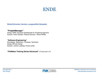Vortragende(r)
Titel Vortrag
FileMaker Konferenz 2015 Hamburg
www.filemaker-konferenz.com
ENDE
Weiterführende Literatur, ausgewählte Beispiele
“ProjektManager”
Verlag: GPM, Deutsche Gesellschaft für Projektmanagement
Autoren: Heinz Schelle / Roland Ortmann / Astrid Pfeiffer
“Software-Engineering”
Grundlagen, Menschen, Prozesse, Techniken
Verlag: DPunkt Verlag
Autoren: Jochen Ludewig / Horst Lichter
“FileMaker Training Series Advanced” v13 als auch v14
 