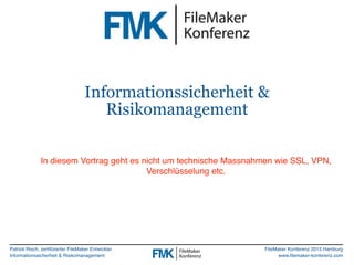 Patrick Risch, zertifizierter FileMaker Entwickler
Informationssicherheit & Risikomanagement
FileMaker Konferenz 2015 Hamburg
www.filemaker-konferenz.com
Informationssicherheit &
Risikomanagement
In diesem Vortrag geht es nicht um technische Massnahmen wie SSL, VPN,
Verschlüsselung etc.
 