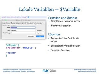 Patrick Risch, zertifizierter FileMaker Entwickler
Arbeiten mit Scriptparameter, Variablen und Globalen
FileMaker Konferenz 2015 Hamburg
www.filemaker-konferenz.com
Lokale Variablen — $Variable
• Scriptbefehl: Variable setzen
• Funktion: SetzeVar
Erstellen und Ändern
Löschen
• Automatisch bei Scriptende  
-oder-
• Scriptbefehl: Variable setzen
• Funktion: SetzeVar
 