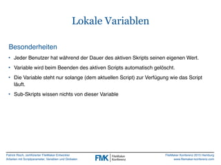 Patrick Risch, zertifizierter FileMaker Entwickler
Arbeiten mit Scriptparameter, Variablen und Globalen
FileMaker Konferenz 2015 Hamburg
www.filemaker-konferenz.com
Lokale Variablen
Besonderheiten
• Jeder Benutzer hat während der Dauer des aktiven Skripts seinen eigenen Wert.
• Variable wird beim Beenden des aktiven Scripts automatisch gelöscht.
• Die Variable steht nur solange (dem aktuellen Script) zur Verfügung wie das Script
läuft.
• Sub-Skripts wissen nichts von dieser Variable
 
