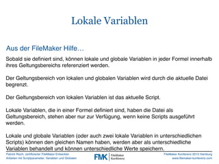 Patrick Risch, zertifizierter FileMaker Entwickler
Arbeiten mit Scriptparameter, Variablen und Globalen
FileMaker Konferenz 2015 Hamburg
www.filemaker-konferenz.com
Lokale Variablen
Aus der FileMaker Hilfe…
Sobald sie definiert sind, können lokale und globale Variablen in jeder Formel innerhalb
ihres Geltungsbereichs referenziert werden.
Der Geltungsbereich von lokalen und globalen Variablen wird durch die aktuelle Datei
begrenzt.
Der Geltungsbereich von lokalen Variablen ist das aktuelle Script.
Lokale Variablen, die in einer Formel definiert sind, haben die Datei als
Geltungsbereich, stehen aber nur zur Verfügung, wenn keine Scripts ausgeführt
werden.
Lokale und globale Variablen (oder auch zwei lokale Variablen in unterschiedlichen
Scripts) können den gleichen Namen haben, werden aber als unterschiedliche
Variablen behandelt und können unterschiedliche Werte speichern.
 
