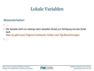Patrick Risch, zertifizierter FileMaker Entwickler
Arbeiten mit Scriptparameter, Variablen und Globalen
FileMaker Konferenz 2015 Hamburg
www.filemaker-konferenz.com
Lokale Variablen
Besonderheiten
• ….
• Die Variable steht nur solange (dem aktuellen Script) zur Verfügung wie das Script
läuft.  
Aber es geht auch: Eigene Funktionen, Felder vom Typ Berechnungen
• …
 