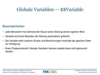 Patrick Risch, zertifizierter FileMaker Entwickler
Arbeiten mit Scriptparameter, Variablen und Globalen
FileMaker Konferenz 2015 Hamburg
www.filemaker-konferenz.com
Globale Variablen — $$Variable
Besonderheiten
• Jede Benutzerin hat während der Dauer seiner Sitzung seinen eigenen Wert.
• Variable wird beim Beenden der Sitzung automatisch gelöscht.
• Die Variable steht anderen Scripts und Berechnungen innerhalb der gleichen Datei
zur Verfügung.
• Guter Programmierstil: Globale Variablen löschen sobald diese nicht gebraucht
werden.
 