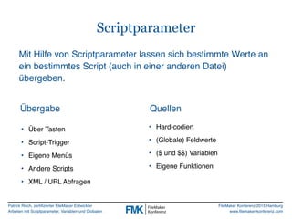 Patrick Risch, zertifizierter FileMaker Entwickler
Arbeiten mit Scriptparameter, Variablen und Globalen
FileMaker Konferenz 2015 Hamburg
www.filemaker-konferenz.com
Scriptparameter
• Über Tasten
• Script-Trigger
• Eigene Menüs
• Andere Scripts
• XML / URL Abfragen
QuellenÜbergabe
• Hard-codiert
• (Globale) Feldwerte
• ($ und $$) Variablen
• Eigene Funktionen
Mit Hilfe von Scriptparameter lassen sich bestimmte Werte an
ein bestimmtes Script (auch in einer anderen Datei)
übergeben.
 