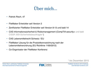 Patrick Risch, zertifizierter FileMaker Entwickler
Informationssicherheit & Risikomanagement
FileMaker Konferenz 2015 Hamburg
www.filemaker-konferenz.com
Über mich…
• Patrick Risch, 47 
• FileMaker Entwickler seit Version 2
• Zertifizierter FileMaker Entwickler seit Version 8-13 und bald 14
• CAS Informationssicherheit & Risikomanagement (CompTIA security+ und bald
CISSP, BSI-Sicherheitsbeauftragter*)
• CAS Lebensmittelrecht Schweiz / EU
• FileMaker Lösung für die Produktkennzeichnung nach der
Lebensmittelverordnung (EU Richtlinie 1169/2012)
• Co-Organisator der FileMaker Konferenz
* bis Dezember 2015
 