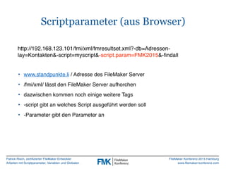 Patrick Risch, zertifizierter FileMaker Entwickler
Arbeiten mit Scriptparameter, Variablen und Globalen
FileMaker Konferenz 2015 Hamburg
www.filemaker-konferenz.com
Scriptparameter (aus Browser)
• www.standpunkte.li / Adresse des FileMaker Server
• /fmi/xml/ lässt den FileMaker Server aufhorchen
• dazwischen kommen noch einige weitere Tags
• -script gibt an welches Script ausgeführt werden soll
• -Parameter gibt den Parameter an
http://192.168.123.101/fmi/xml/fmresultset.xml?-db=Adressen-
lay=Kontakten&-script=myscript&-script.param=FMK2015&-findall
 