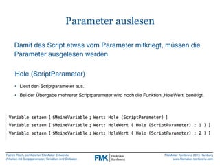 Patrick Risch, zertifizierter FileMaker Entwickler
Arbeiten mit Scriptparameter, Variablen und Globalen
FileMaker Konferenz 2015 Hamburg
www.filemaker-konferenz.com
Parameter auslesen
Hole (ScriptParameter)
Damit das Script etwas vom Parameter mitkriegt, müssen die
Parameter ausgelesen werden.
• Liest den Scriptparameter aus.
• Bei der Übergabe mehrerer Scriptparameter wird noch die Funktion ‚HoleWert‘ benötigt.
 