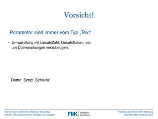 Patrick Risch, zertifizierter FileMaker Entwickler
Arbeiten mit Scriptparameter, Variablen und Globalen
FileMaker Konferenz 2015 Hamburg
www.filemaker-konferenz.com
Vorsicht!
Parameter sind immer vom Typ ‚Text‘
• Umwandlung mit LiesalsZahl, LiesalsDatum, etc.  
um Überraschungen vorzubeugen.
Demo: Script ‚Schleife‘
 