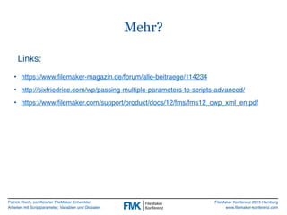 Patrick Risch, zertifizierter FileMaker Entwickler
Arbeiten mit Scriptparameter, Variablen und Globalen
FileMaker Konferenz 2015 Hamburg
www.filemaker-konferenz.com
Mehr?
Links:
• https://www.filemaker-magazin.de/forum/alle-beitraege/114234
• http://sixfriedrice.com/wp/passing-multiple-parameters-to-scripts-advanced/
• https://www.filemaker.com/support/product/docs/12/fms/fms12_cwp_xml_en.pdf
 