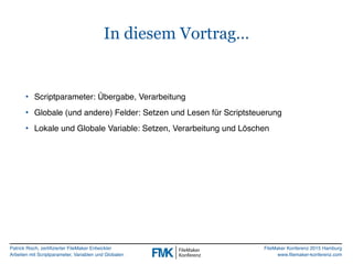 Patrick Risch, zertifizierter FileMaker Entwickler
Arbeiten mit Scriptparameter, Variablen und Globalen
FileMaker Konferenz 2015 Hamburg
www.filemaker-konferenz.com
In diesem Vortrag…
• Scriptparameter: Übergabe, Verarbeitung
• Globale (und andere) Felder: Setzen und Lesen für Scriptsteuerung
• Lokale und Globale Variable: Setzen, Verarbeitung und Löschen
 