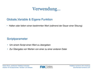 Patrick Risch, zertifizierter FileMaker Entwickler
Arbeiten mit Scriptparameter, Variablen und Globalen
FileMaker Konferenz 2015 Hamburg
www.filemaker-konferenz.com
Verwendung…
Globale,Variable & Eigene Funktion
• Halten oder liefern einen bestimmten Wert (während der Dauer einer Sitzung)
Scriptparameter
• Um einem Script einen Wert zu übergeben
• Zur Übergabe von Werten von einer zu einer anderen Datei
 