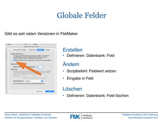 Patrick Risch, zertifizierter FileMaker Entwickler
Arbeiten mit Scriptparameter, Variablen und Globalen
FileMaker Konferenz 2015 Hamburg
www.filemaker-konferenz.com
Globale Felder
Gibt es seit vielen Versionen in FileMaker
• Definieren: Datenbank: Feld
Erstellen
Löschen
• Definieren: Datenbank: Feld löschen
• Scriptbefehl: Feldwert setzen
• Eingabe in Feld
Ändern
 