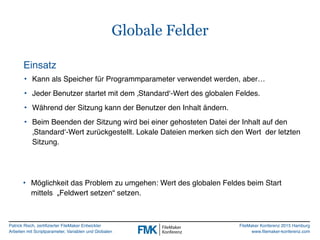 Patrick Risch, zertifizierter FileMaker Entwickler
Arbeiten mit Scriptparameter, Variablen und Globalen
FileMaker Konferenz 2015 Hamburg
www.filemaker-konferenz.com
Globale Felder
• Kann als Speicher für Programmparameter verwendet werden, aber…
• Jeder Benutzer startet mit dem ‚Standard‘-Wert des globalen Feldes.
• Während der Sitzung kann der Benutzer den Inhalt ändern.
• Beim Beenden der Sitzung wird bei einer gehosteten Datei der Inhalt auf den
‚Standard‘-Wert zurückgestellt. Lokale Dateien merken sich den Wert der letzten
Sitzung.
Einsatz
• Möglichkeit das Problem zu umgehen: Wert des globalen Feldes beim Start
mittels „Feldwert setzen“ setzen.
 