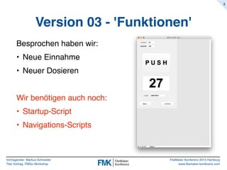 Vortragender: Markus Schneider
Titel Vortrag: FMGo Workshop
FileMaker Konferenz 2015 Hamburg
www.filemaker-konferenz.com
Version 03 - 'Funktionen'
Besprochen haben wir:
• Neue Einnahme
• Neuer Dosieren
Wir benötigen auch noch:
• Startup-Script
• Navigations-Scripts
3
 