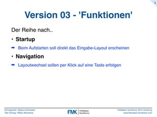 Vortragender: Markus Schneider
Titel Vortrag: FMGo Workshop
FileMaker Konferenz 2015 Hamburg
www.filemaker-konferenz.com
Version 03 - 'Funktionen'
Der Reihe nach..
• Startup
➡ Beim Aufstarten soll direkt das Eingabe-Layout erscheinen
• Navigation
➡ Layoutwechsel sollen per Klick auf eine Taste erfolgen
3
 